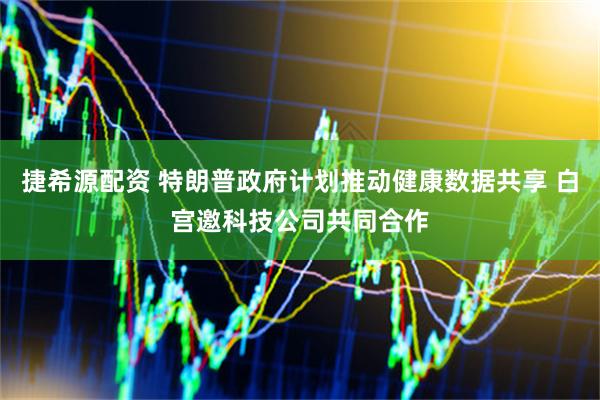 捷希源配资 特朗普政府计划推动健康数据共享 白宫邀科技公司共同合作