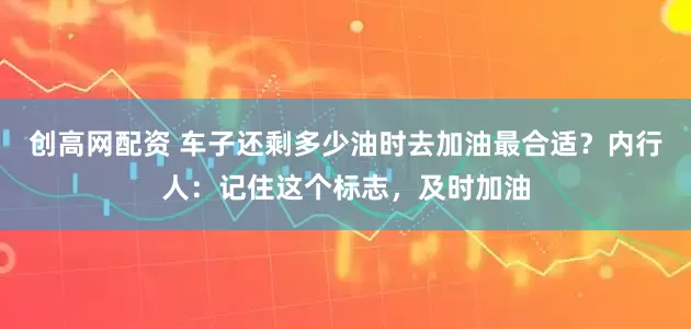创高网配资 车子还剩多少油时去加油最合适？内行人：记住这个标志，及时加油