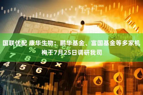 国联优配 康华生物：鹏华基金、富国基金等多家机构于7月25日调研我司