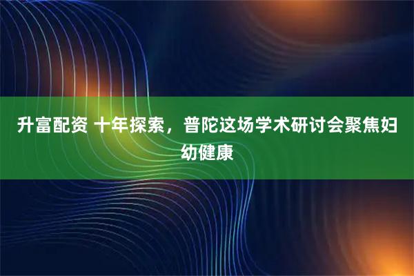 升富配资 十年探索，普陀这场学术研讨会聚焦妇幼健康