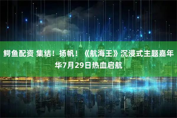 鳄鱼配资 集结！扬帆！《航海王》沉浸式主题嘉年华7月29日热血启航