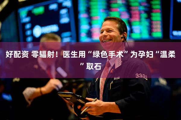 好配资 零辐射！医生用“绿色手术”为孕妇“温柔”取石