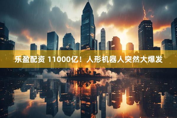 乐盈配资 11000亿！人形机器人突然大爆发