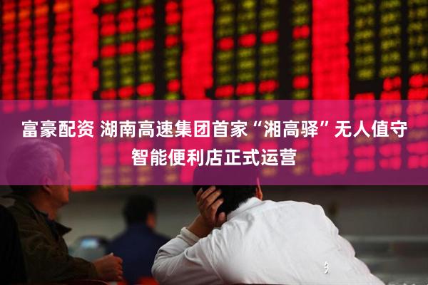 富豪配资 湖南高速集团首家“湘高驿”无人值守智能便利店正式运营