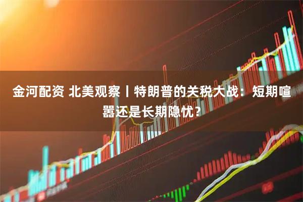 金河配资 北美观察丨特朗普的关税大战：短期喧嚣还是长期隐忧？