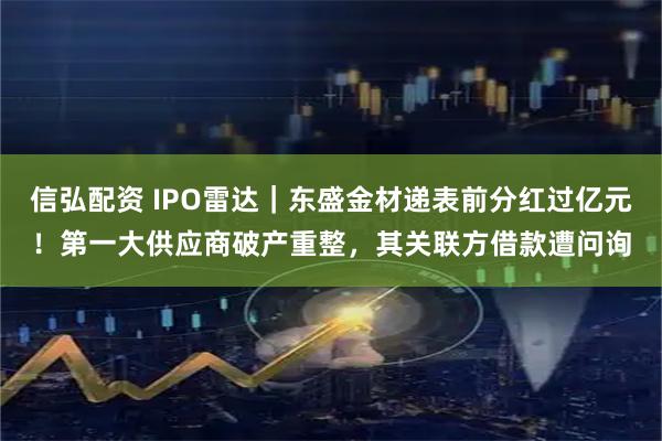 信弘配资 IPO雷达｜东盛金材递表前分红过亿元！第一大供应商破产重整，其关联方借款遭问询