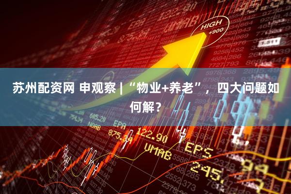 苏州配资网 申观察 | “物业+养老”，四大问题如何解？