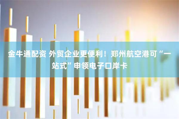 金牛通配资 外贸企业更便利！郑州航空港可“一站式”申领电子口岸卡