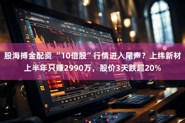 股海搏金配资 “10倍股”行情进入尾声？上纬新材上半年只赚2990万，股价3天跌超20%
