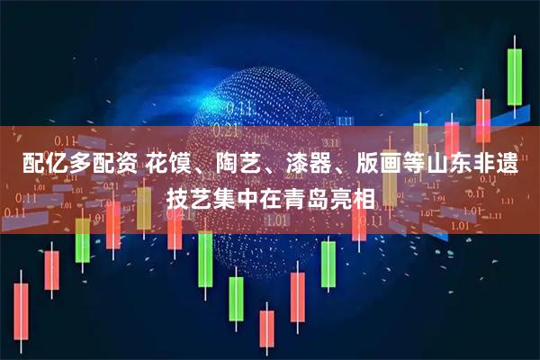 配亿多配资 花馍、陶艺、漆器、版画等山东非遗技艺集中在青岛亮相