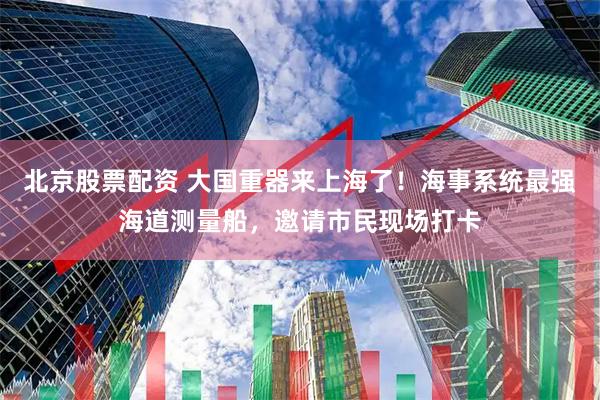 北京股票配资 大国重器来上海了！海事系统最强海道测量船，邀请市民现场打卡