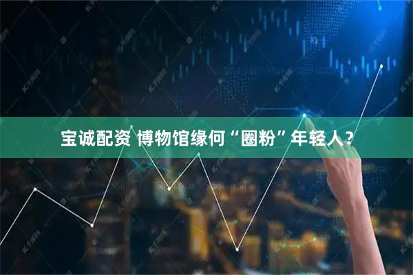 宝诚配资 博物馆缘何“圈粉”年轻人？