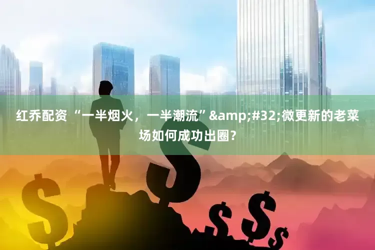 红乔配资 “一半烟火，一半潮流”&#32;微更新的老菜场如何成功出圈？