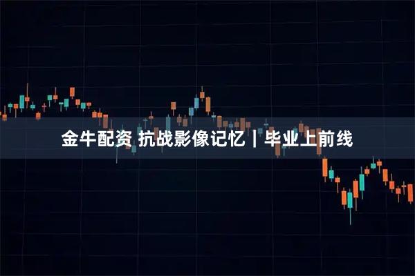 金牛配资 抗战影像记忆｜毕业上前线