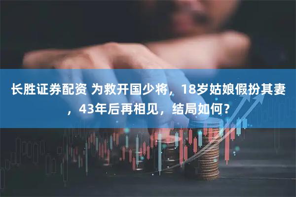 长胜证券配资 为救开国少将，18岁姑娘假扮其妻，43年后再相见，结局如何？