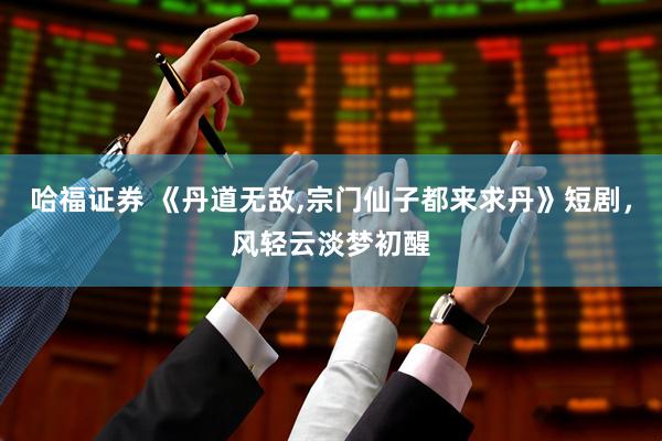 哈福证券 《丹道无敌,宗门仙子都来求丹》短剧，风轻云淡梦初醒