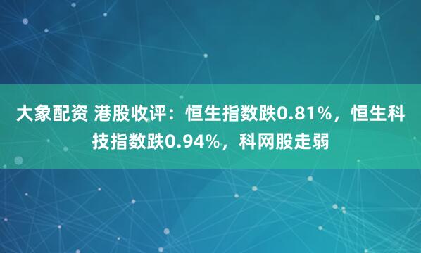 大象配资 港股收评：恒生指数跌0.81%，恒生科技指数跌0.94%，科网股走弱