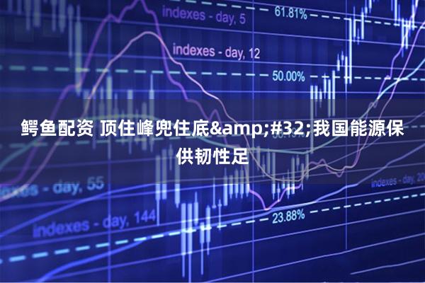 鳄鱼配资 顶住峰兜住底&#32;我国能源保供韧性足