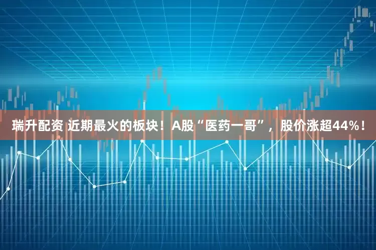 瑞升配资 近期最火的板块！A股“医药一哥”，股价涨超44%！