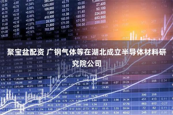 聚宝盆配资 广钢气体等在湖北成立半导体材料研究院公司