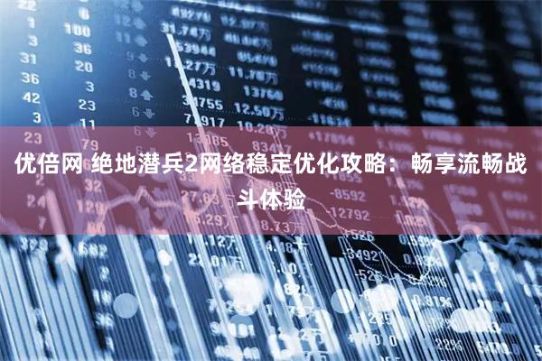 优倍网 绝地潜兵2网络稳定优化攻略：畅享流畅战斗体验