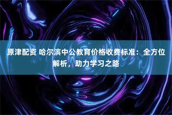 原津配资 哈尔滨中公教育价格收费标准：全方位解析，助力学习之路