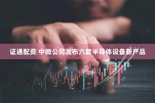 证通配资 中微公司发布六款半导体设备新产品