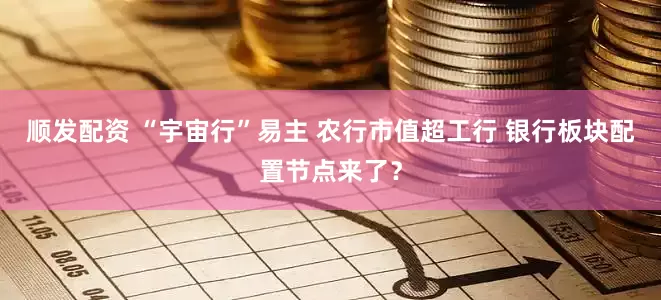 顺发配资 “宇宙行”易主 农行市值超工行 银行板块配置节点来了？