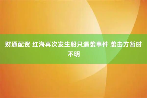 财通配资 红海再次发生船只遇袭事件 袭击方暂时不明