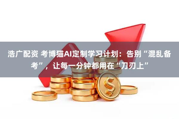 浩广配资 考博猫AI定制学习计划：告别“混乱备考”，让每一分钟都用在“刀刃上”