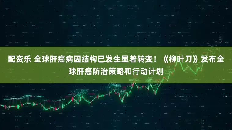 配资乐 全球肝癌病因结构已发生显著转变！《柳叶刀》发布全球肝癌防治策略和行动计划