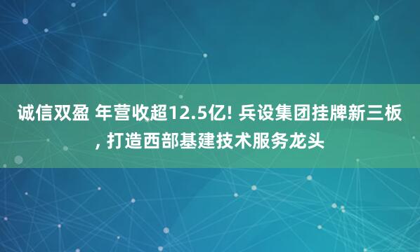 诚信双盈 年营收超12.5亿! 兵设集团挂牌新三板, 打造西部基建技术服务龙头