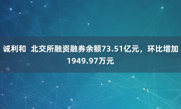 诚利和  北交所融资融券余额73.51亿元，环比增加1949.97万元