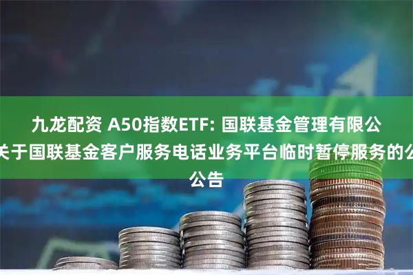 九龙配资 A50指数ETF: 国联基金管理有限公司关于国联基金客户服务电话业务平台临时暂停服务的公告