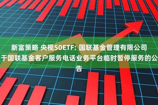 新富策略 央视50ETF: 国联基金管理有限公司关于国联基金客户服务电话业务平台临时暂停服务的公告