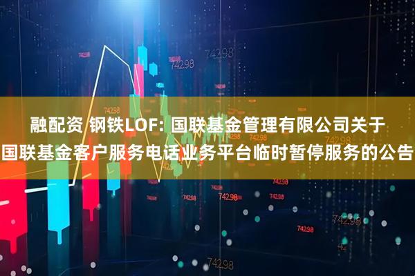 融配资 钢铁LOF: 国联基金管理有限公司关于国联基金客户服务电话业务平台临时暂停服务的公告