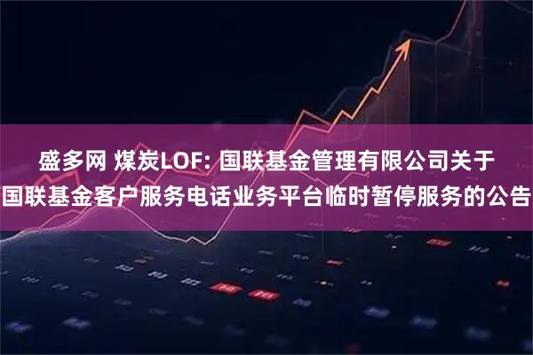 盛多网 煤炭LOF: 国联基金管理有限公司关于国联基金客户服务电话业务平台临时暂停服务的公告