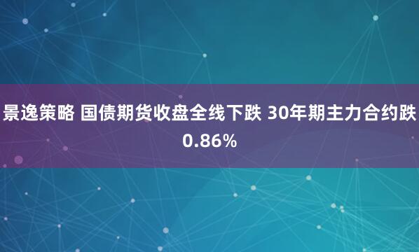 景逸策略 国债期货收盘全线下跌 30年期主力合约跌0.86%