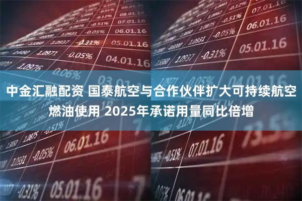 中金汇融配资 国泰航空与合作伙伴扩大可持续航空燃油使用 2025年承诺用量同比倍增