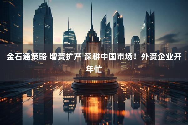金石通策略 增资扩产 深耕中国市场！外资企业开年忙