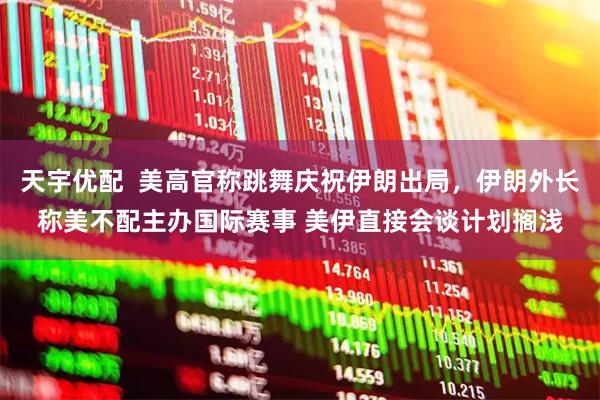 天宇优配  美高官称跳舞庆祝伊朗出局，伊朗外长称美不配主办国际赛事 美伊直接会谈计划搁浅