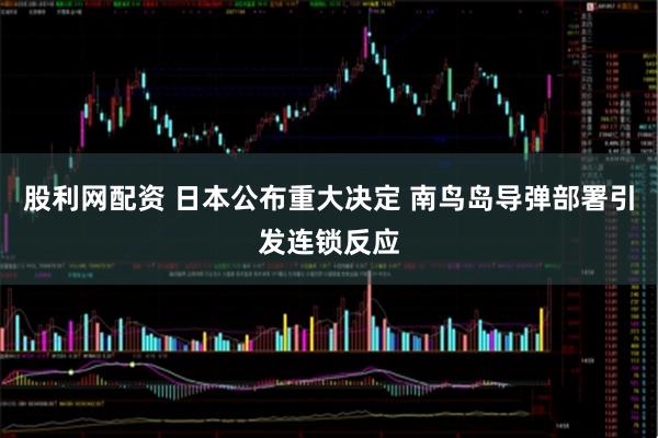 股利网配资 日本公布重大决定 南鸟岛导弹部署引发连锁反应